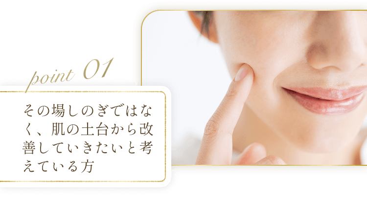 POINT01 その場しのぎではなく、肌の土台から改善していきたいと考えている方