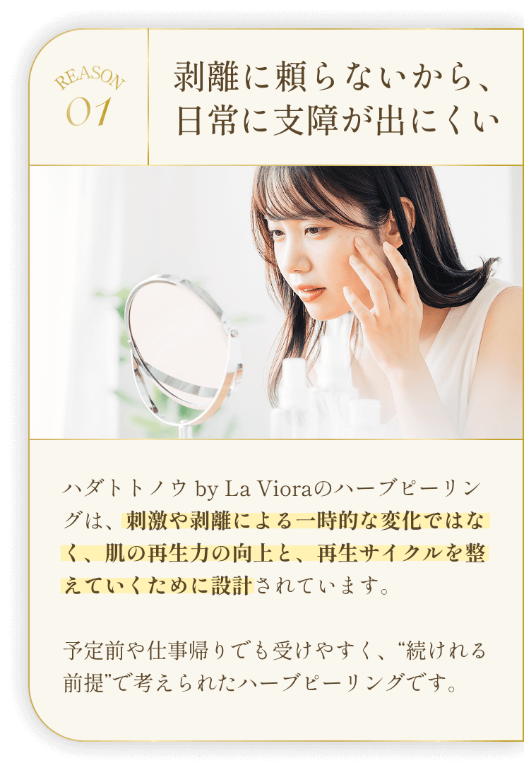 REASON01 剥離に頼らないから、日常に支障が出にくい ハダトトノウ by La Vioraのハーブピーリングは、刺激や剥離による一時的な変化ではなく、肌の再生力の向上と、再生サイクルを整えていくために設計されています。予定前や仕事帰りでも受けやすく、“続けれる前提”で考えられたハーブピーリングです。