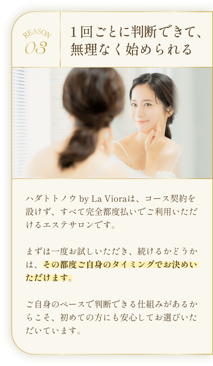 REASON03 1回ごとに判断できて、無理なく始められる ハダトトノウ by La Vioraは、コース契約を設けず、すべて完全都度払いでご利用いただけるエステサロンです。まずは一度お試しいただき、続けるかどうかは、その都度ご自身のタイミングでお決めいただけます。ご自身のペースで判断できる仕組みがあるからこそ、初めての方にも安心してお選びいただいています。
